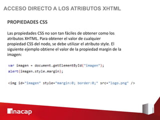 ACCESO DIRECTO A LOS ATRIBUTOS XHTML

 PROPIEDADES CSS

 Las propiedades CSS no son tan fáciles de obtener como los
 atributos XHTML. Para obtener el valor de cualquier
 propiedad CSS del nodo, se debe utilizar el atributo style. El
 siguiente ejemplo obtiene el valor de la propiedad margin de la
 imagen:
 