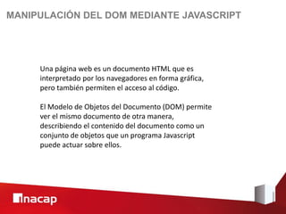 MANIPULACIÓN DEL DOM MEDIANTE JAVASCRIPT




     Una página web es un documento HTML que es
     interpretado por los navegadores en forma gráfica,
     pero también permiten el acceso al código.

     El Modelo de Objetos del Documento (DOM) permite
     ver el mismo documento de otra manera,
     describiendo el contenido del documento como un
     conjunto de objetos que un programa Javascript
     puede actuar sobre ellos.
 
