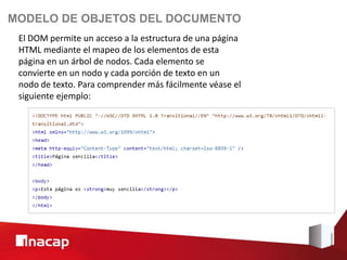 MODELO DE OBJETOS DEL DOCUMENTO
 El DOM permite un acceso a la estructura de una página
 HTML mediante el mapeo de los elementos de esta
 página en un árbol de nodos. Cada elemento se
 convierte en un nodo y cada porción de texto en un
 nodo de texto. Para comprender más fácilmente véase el
 siguiente ejemplo:
 