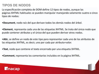 TIPOS DE NODOS
La especificación completa de DOM define 12 tipos de nodos, aunque las
páginas XHTML habituales se pueden manipular manejando solamente cuatro o cinco
tipos de nodos:

•Document, nodo raíz del que derivan todos los demás nodos del árbol.

•Element, representa cada una de las etiquetas XHTML. Se trata del único nodo que
puede contener atributos y el único del que pueden derivar otros nodos.

•Attr, se define un nodo de este tipo para representar cada uno de los atributos de
las etiquetas XHTML, es decir, uno por cada par atributo=valor.

•Text, nodo que contiene el texto encerrado por una etiqueta XHTML.

•Comment, representa los comentarios incluidos en la página XHTML.
 
