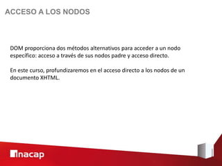 ACCESO A LOS NODOS



 DOM proporciona dos métodos alternativos para acceder a un nodo
 específico: acceso a través de sus nodos padre y acceso directo.

 En este curso, profundizaremos en el acceso directo a los nodos de un
 documento XHTML.
 