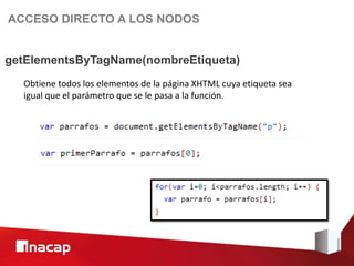 ACCESO DIRECTO A LOS NODOS


getElementsByTagName(nombreEtiqueta)
  Obtiene todos los elementos de la página XHTML cuya etiqueta sea
  igual que el parámetro que se le pasa a la función.
 