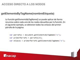 ACCESO DIRECTO A LOS NODOS


getElementsByTagName(nombreEtiqueta)

  La función getElementsByTagName() se puede aplicar de forma
  recursiva sobre cada uno de los nodos devueltos por la función. En
  el siguiente ejemplo, se obtienen todos los enlaces del primer
  párrafo de la página:
 