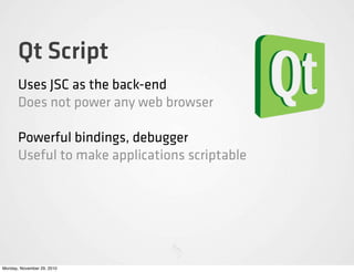 Qt Script
       Uses JSC as the back-end
       Does not power any web browser

       Powerful bindings, debugger
       Useful to make applications scriptable




Monday, November 29, 2010
 