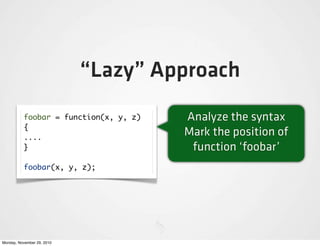 “Lazy” Approach
          foobar = function(x, y, z)   Analyze the syntax
          {
          ....
                                       Mark the position of
          }                             function ‘foobar’
          foobar(x, y, z);




Monday, November 29, 2010
 