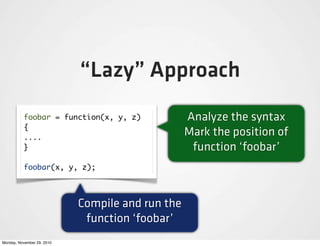 “Lazy” Approach
          foobar = function(x, y, z)              Analyze the syntax
          {
          ....
                                                  Mark the position of
          }                                        function ‘foobar’
          foobar(x, y, z);



                            Compile and run the
                             function ‘foobar’
Monday, November 29, 2010
 