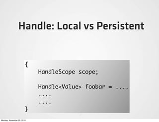 Handle: Local vs Persistent


                        {
                            HandleScope scope;

                            Handle<Value> foobar = ....
                            ....
                            ....
                        }
Monday, November 29, 2010
 