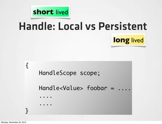 short lived

                 Handle: Local vs Persistent
                                                  long lived


                        {
                             HandleScope scope;

                             Handle<Value> foobar = ....
                             ....
                             ....
                        }
Monday, November 29, 2010
 