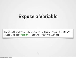 Expose a Variable

        Handle<ObjectTemplate> global = ObjectTemplate::New();
        global->Set("foobar", String::New(“Hello”));




Monday, November 29, 2010
 
