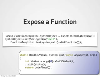 Expose a Function
      Handle<FunctionTemplate> systemObject = FunctionTemplate::New();
      systemObject->Set(String::New("exit"),
          FunctionTemplate::New(system_exit)->GetFunction());




                            static Handle<Value> system_exit(const Arguments& args)
                            {
                                int status = args[0]->Int32Value();
                                ::exit(status);
                                return Undefined();
                            }

Monday, November 29, 2010
 