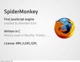 SpiderMonkey
       First JavaScript engine
       created by Brendan Eich

       Written in C
       Mostly used in Mozilla, Firefox, ...

       License: MPL/LGPL/GPL




Monday, November 29, 2010
 
