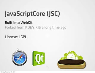 JavaScriptCore (JSC)
       Built into WebKit
       Forked from KDE’s KJS a long time ago

       License: LGPL




Monday, November 29, 2010
 