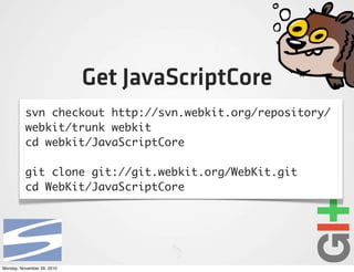 Get JavaScriptCore
          svn checkout http://svn.webkit.org/repository/
          webkit/trunk webkit
          cd webkit/JavaScriptCore

          git clone git://git.webkit.org/WebKit.git
          cd WebKit/JavaScriptCore




Monday, November 29, 2010
 