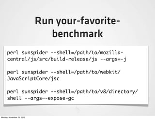Run your-favorite-
                               benchmark
      perl sunspider --shell=/path/to/mozilla-
      central/js/src/build-release/js --args=-j

      perl sunspider --shell=/path/to/webkit/
      JavaScriptCore/jsc

      perl sunspider --shell=/path/to/v8/directory/
      shell --args=-expose-gc


Monday, November 29, 2010
 