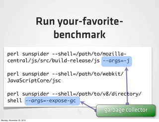 Run your-favorite-
                               benchmark
      perl sunspider --shell=/path/to/mozilla-
      central/js/src/build-release/js --args=-j

      perl sunspider --shell=/path/to/webkit/
      JavaScriptCore/jsc

      perl sunspider --shell=/path/to/v8/directory/
      shell --args=-expose-gc
                                          garbage collector
Monday, November 29, 2010
 