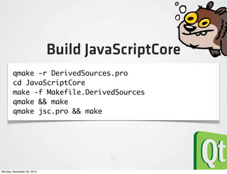Build JavaScriptCore
        qmake -r DerivedSources.pro
        cd JavaScriptCore
        make -f Makefile.DerivedSources
        qmake && make
        qmake jsc.pro && make




Monday, November 29, 2010
 