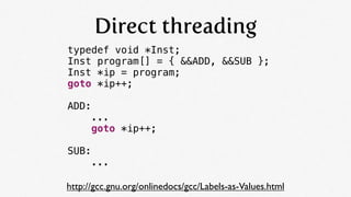 Direct threading
typedef void *Inst;
Inst program[] = { &&ADD, &&SUB };
Inst *ip = program;
goto *ip++;

ADD:
      ...
  ...
