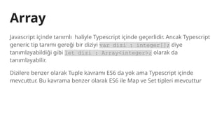 Array
Javascript içinde tanımlı haliyle Typescript içinde geçerlidir. Ancak Typescript
generic tip tanımı gereği bir diziyi var dizi : integer[]; diye
tanımlayabildiği gibi let dizi : Array<integer>; olarak da
tanımlayabilir.
Dizilere benzer olarak Tuple kavramı ES6 da yok ama Typescript içinde
mevcuttur. Bu kavrama benzer olarak ES6 ile Map ve Set tipleri mevcuttur
 
