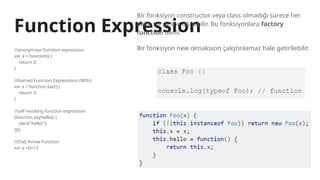 Function Expression
//anonymous function expression
var a = function() {
return 3;
}
//Named Function Expressions (NFEs)
var a = function bar() {
return 3;
}
//self invoking function expression
(function sayHello() {
alert("hello!");
})();
//(Fat) Arrow Function
var a =()=>3
Bir fonksiyon constructor veya class olmadığı sürece her
daim bir nesne dönebilir. Bu fonksiyonlara factory
function denir.
Bir fonksiyon new olmaksızın çalıştırılamaz hale getirilebilir.
 