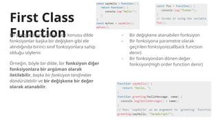 First Class
Function
Bir programlama dilinin, söz konusu dilde
fonksiyonlar başka bir değişken gibi ele
alındığında birinci sınıf fonksiyonlara sahip
olduğu söylenir.
Örneğin, böyle bir dilde, bir fonksiyon diğer
fonksiyonlara bir argüman olarak
iletilebilir, başka bir fonksiyon tarafından
döndürülebilir ve bir değişkene bir değer
olarak atanabilir.
- Bir değişkene atanabilen fonksiyon
- Bir fonksiyona parametre olarak
geçirilen fonksiyon(callback function
denir)
- Bir fonksiyondan dönen değer
fonksiyon(High order function denir)
 