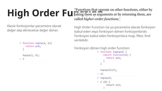 High Order Function
Klasik fonksiyonlar parametre olarak
değer alıp dönecekse değer döner.
“Functions that operate on other functions, either by
taking them as arguments or by returning them, are
called higher-order functions.”
High Order Function ise ya parametre olarak fonksiyon
kabul eden veya fonksiyon dönen fonksiyonlardır.
Fonksiyon kabul eden fonksiyonlara map, filter, find
verilebilir.
Fonksiyon dönen high order function:
 