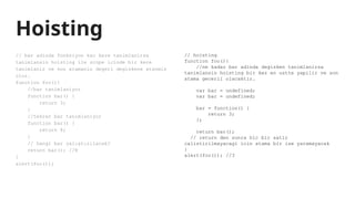 Hoisting
// bar adinda fonksiyon kac kere tanimlanirsa
tanimlansin hoisting ile scope icinde bir kere
tanimlanir ve son atamanin degeri degiskene atanmis
olur.
function foo(){
//bar tanimlaniyor
function bar() {
return 3;
}
//tekrar bar tanimlaniyor
function bar() {
return 8;
}
// hangi bar çalıştırılacak?
return bar(); //8
}
alert(foo());
// hoisting
function foo(){
//ne kadar bar adinda degisken tanimlanirsa
tanimlansin hoisting bir kez en ustte yapilir ve son
atama gecerli olacaktir.
var bar = undefined;
var bar = undefined;
bar = function() {
return 3;
};
return bar();
// return den sonra hic bir satir
calistirilmayacagi icin atama bir ise yaramayacak
}
alert(foo()); //3
 