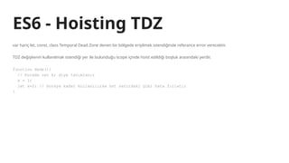 ES6 - Hoisting TDZ
var hariç let, const, class Temporal Dead Zone denen bir bölgede erişilmek istendiğinde referance error verecektir.
TDZ değişkenin kullanılmak istendiği yer ile bulunduğu scope içinde hoist edildiği boşluk arasındaki yerdir.
function Hede(){
// burada var x; diye tanımlanır
x = 1;
let x=2; // buraya kadar kullanılırsa üst satırdaki gibi hata fırlatır
}
 