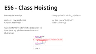 ES6 - Class Hoisting
Hoisting ile bu çalışır:
var ben = new Yazilimci();
function Yazilimci(){ }
Yazilimci fonksiyon tanımı hoist edilerek en
üste alınacağı için ben nesnesi sorunsuz
oluşturulur.
class yapılarda hoisting yapılmaz!
var ben = new Yazilimci();
class Yazilimci{ }
 