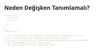 Neden Değişken Tanımlamalı?
function A(){
function B(){
test = 1;
}
B();
}
A();
window.test; //1
// var test; declaration (test değişkeni deklare edilir ve bellekte yer ayrılır)
// test = 1; definition (test değişkenine değer verildiği zamandır)
// var test = 1; declare & define (hem deklare hem de tanımlanmasını bir kerede yapmak)
// diye tanımlanmadığı için global scope içinde
// yani window içinde window.test olarak hoist edilir.
 