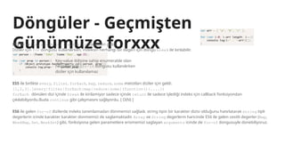Döngüler - Geçmişten
Günümüze forxxx
ES3 ile while, do-while, for, for-in döngüleri geldi.
Diziler için for dongusu kullanılırken, indeksin herhangi bir degeri için dongu break ile kırılabilir.
Key-value ikilisine sahip enumerable olan
nesneler için for-in dongusu kullanılırken
diziler için kullanılamaz
ES5 ile birlikte every, filter, forEach, map, reduce, some metotları diziler için geldi.
[1,2,3].[every|filter|forEach|map|reduce|some](function(){....})
forEach dönülen dizi içinde break ile kirilamiyor sadece içinde return ile sadece işlediği indeks için callback fonksiyondan
çıkılabiliyordu.Buda continue gibi çalışmasını sağlıyordu. [ O(N) ]
ES6 ile gelen for-of dizilerde indeks tanımlamadan dönmemizi sağladı. string tipin bir karakter dizisi olduğunu hatırlatarak string tipli
degerlerin icinde karakter karakter donmemizi de saglamaktadir. Array ve String degerlerin haricinde ES6 ile gelen cesitli degerler (Map,
WeakMap, Set, WeakSet) gibi, fonksiyona gelen parametlere erismemizi saglayan arguments icinde de for-of dongusuyle donebiliyoruz.
 