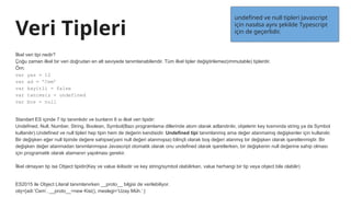 Veri Tipleri
İlkel veri tipi nedir?
Çoğu zaman ilkel bir veri doğrudan en alt seviyede tanımlanabilendir. Tüm ilkel tipler değiştirilemez(immutable) tiplerdir.
Örn:
var yas = 12
var ad = ’Cem’
var kayitli = false
var tanimsiz = undefined
var bos = null
Standart ES içinde 7 tip tanımlıdır ve bunların 6 sı ilkel veri tipidir:
Undefined, Null, Number, String, Boolean, Symbol(Bazı programlama dillerinde atom olarak adlandırılır, objelerin key kısmında string ya da Symbol
kullanılır).Undefined ve null tipleri hep tipin hem de değerin kendisidir. Undefined tipi tanımlanmış ama değer atanmamış değişkenler için kullanılır.
Bir değişken eğer null tipinde değere sahipse(yani null değeri atanmışsa) bilinçli olarak boş değeri atanmış bir değişken olarak işaretlenmiştir. Bir
değişken değer atanmadan tanımlanmışsa Javascript otomatik olarak onu undefined olarak işaretlerken, bir değişkenin null değerine sahip olması
için programatik olarak atamanın yapılması gerekir.
İlkel olmayan tip ise Object tipidir(Key ve value ikilisidir ve key string/symbol olabilirken, value herhangi bir tip veya object bile olabilir)
ES2015 ile Object Literal tanımlanırken __proto__ bilgisi de verilebiliyor.
obj={adi:’Cem’, __proto__=new Kisi(), meslegi=’Uzay Müh.’ }
undefined ve null tipleri Javascript
için nasılsa aynı şekilde Typescript
için de geçerlidir.
 