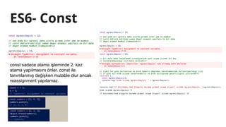 ES6- Const
const sadece atama işleminde 2. kez
atama yapılmasını önler. const ile
tanımlanmış değişken mutable olur ancak
reassignment yapılamaz.
 
