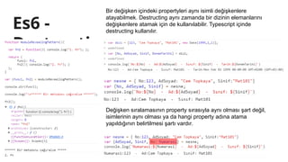 Es6 -
Destructi
ng
Bir değişken içindeki propertyleri aynı isimli değişkenlere
atayabilmek. Destructing aynı zamanda bir dizinin elemanlarını
değişkenlere atamak için de kullanılabilir. Typescript içinde
destructing kullanılır.
Değişken sıralamasının property sırasıyla aynı olması şart değil,
isimlerinin aynı olması ya da hangi property adına atama
yapıldığının belirtilmesi şartı vardır.
 