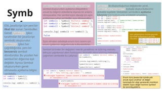 Symb
ol 1
ES6, JavaScript için yeni bir
ilkel tür sunar: Semboller.
Genel Symbol() işlevi
tarafından bir JavaScript
sembolü oluşturulur.
Symbol() işlevi her
çağrıldığında, yeni bir
benzersiz sembol
döndürülür. Bu yüzden her
sembol bir diğerine eşit
değildir. Ayrıca Sembol
oluştururken gerek
olmasada açıklama bilgisi
verilebilir.
Symbol(‘etiket kıvamında açıklama’)
sembol oluştururken açıklama ekleyebiliriz
ancak bu bilginin etiketleme dışında bir anlamı
olmayacaktır. Her sembol eşsiz olacağı için aynı
açıklamaya sahip semboller aynı olmayacaktır.
Eşsiz olmaları sebebiyle enum türü tanımı için
enum üyelerinin değerlerinde kullanılabilirler.
Sembol türünden bir değişken new ile yaratılmaz ve toString metodu
bilinçsiz çağrılamaz! alert Fonksiyonu otomatik olara toString metodunu
çağırırken sembolde bu çalışmaz
Symbol() ile oluşturduğumuz değişkenler yerel,
Symbol.for(‘etiket’’) koduyla oluşturduklarımız
globalde kayıtlıdır. Globaldeki sembollere açıklama
bilgisiyle tüm kodumuzda erişilebilir erişebiliriz.
Enum türü Javascript içinde yok
ancak eşsiz anahtar ve değer
tanımıyla bir obje yaratarak mümkün
olabilir. Eşsiz değer kısmını Symbol
ile tanımlayabiliriz.
isim çakışmasının önüne geçmek
için önek kullanmanız yerinde
olacaktır:
 