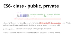 ES6- class - publıc, prıvate
class içinde private bir değişken tanımlanamaz! (2017 için teklif). Google closure derki: Private
değişken olarak hayal edebilmek için değişkenin sonuna _ ekleyin. this.adi_ gibi.
public, private access modifiers(erişim belirleyicileri) kullanılamaz!
class içindeki her metot public gibi nesneye yani sınıfın prototype’ine bağlıdır.
 