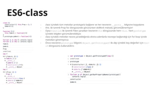 ES6-class
- class içindeki tüm metotlar prototype’a bağlanır ve her nesnenin __proto__ bilgisine kopyalanır.
- this. ile tanımlı Prop for döngüsünde görünürken doWork metodu görüntülenemiyor!
- Oysa function ile tanımlı F’den yaratılan nesnenin for döngüsünde hem this. hem prototype
içindeki bilgileri görüntülenebiliyor.
- class içindeki metotlar nesne yaratıldığında ekstra adımlarla nesneye bağlandığı için for loop içinde
metotları göremiyoruz.
- Önce nesnenin prototype bilgisini Object.getPrototypeOf ile alıp içindeki key değerleri için for-
of döngüsünü kullanabiliriz.
 