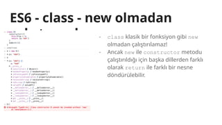 ES6 - class - new olmadan
çalıştırmak - class klasik bir fonksiyon gibi new
olmadan çalıştırılamaz!
- Ancak new ile constructor metodu
çalıştırıldığı için başka dillerden farklı
olarak return ile farklı bir nesne
döndürülebilir.
 