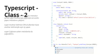 Typescript -
Class - 2
Miras alan sınıf, ata sınıfını yapıcı metodun
içinde super anahtarıyla çağırarak üst sınıfın
yapıcı metodunu çalıştırır.
super Anahtar kelimesi C#’ta kullanılan base
anahtar kelimesiyle aynı işi yapar.
super Çağrısını ezilen metotlarda da
çağırabiliriz.
 