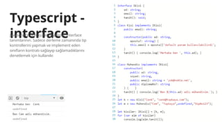Typescript -
interface
Javascript’e dönüşümü yapılmaz interface
tanımlarının. Sadece derleme zamanında tip
kontrollerini yapmak ve implement eden
sınıfların kontratı sağlayıp sağlamadıklarını
denetlemek için kullanılır.
 