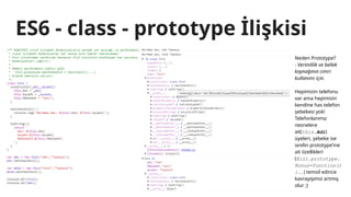 ES6 - class - prototype İlişkisi
Neden Prototype?
- Verimlilik ve bellek
kaynağının cimri
kullanımı için.
Hepimizin telefonu
var ama hepimizin
kendine has telefon
şebekesi yok!
Telefonlarımız
nesnelere
ait(this.Adi)
üyeleri, şebeke ise
sınıfın prototype’ine
ait özellikleri
(Kisi.prototype.
Konus=function()
{..) temsil edince
kavrayışımız artmış
olur ;)
 