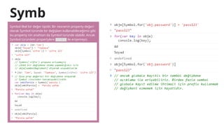 Symb
ol 2
Symbol ilkel bir değer tipidir. Bir nesnenin property değeri
olarak Symbol türünde bir değişken kullanabileceğimiz gibi
bu property nin anahtarı da Symbol türünde olabilir. Ancak
Symbol türündeki propertylere for in ile erişemeyiz.
 