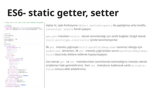 ES6- static getter, setter
Aşikar ki, tıpkı fonksiyona Object.defineProperty ile yaptığımızı arka tarafta
javascript engine kendi yapıyor.
get,set metotları static olarak tanımlandığı için sınıfa bağlıdır. Doğal olarak
Sinif.prototype.constructor içinde tanımlanıyorlar.
İlk get metodu çağrısıyla Sinif.backFieldDegisken tanımsız olduğu için
undefined dönerken, ilk set metodu çağrısından sonra backFieldDegisken,
Sinif class’ında deklare edilerek hayata başlıyor.
Son olarak get ve set metotlarından tanımlamak istemediğiniz metodu silerek
erişilemez hale getirebilirsiniz. Yani set metodunu kaldırarak sanki writable:
false sonucu elde edebilirsiniz.
 