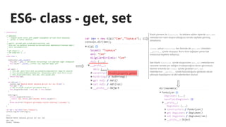 ES6- class - get, set
Klasik yöntem ile function ile deklare edilen tiplerde get,set
metotlarının nasıl oluşturulduğunu önceki sayfada görmüş
olmalısınız.
class yahut function, her ikisinde de get,set metotları
__proto__ içinde oluşuyor. Bunu bize sağlayan javascript
motoruna teşekkür ediyoruz.
İşte klasik function içinde oluşturulan get,set metotlarının
nesnede nerede yer aldığını inceleyeceğiniz ekran görüntüsü.
Hemen solunda ise class içinde yaratılan get,set
metotlarının __proto__ içinde bulunduğunu gösteren ekran
çıktısıyla kıyaslayınız ve akıl edenlerden olunuz:
 