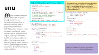 enu
m
Javascript içinde enum tanımı
yoktur. Ancak enum yapısı
gereği üyelerinin ve
değerlerinin eşsiz olması
gerekir. Enum tip switch
yapısında işlemlerimizi
kolaylaştırırken birbirine yakın
değerleri hatırlamak yerine
isimlendirerek ayrıştırmamızı
sağlar. Javascript dilinde bu
özellik olmamasına rağmen
object literal tanımlanarak
property olarak enum üyelerini
ve bu üyelere değer atayarak
enum gibi davranan nesnelere
sahip olabiliriz.
Aşağıdaki kodu anlamak için önce buna bakalım: Symbol kullanarak enum üyelerinin değerlerini eşsiz
olarak tanımlayabiliriz. Soldaki örnekte KADIN: 0 ve
ERKEK: 1 değerini elle veriyoruz. Bu iki üyenin
değerinin eşsizliğini Symbol ile ürettiğimiz değerleri
bu üyelere atayabiliriz.
Typescript kodlarken enum tipini oluşturabiliriz.
Ancak enum üyeleri için Symbol kullanamayız.
 