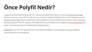 Uygulamamızda Web Storage API (for sessions) kullanmak istiyoruz. IE8 de sessionStorage
kavramı mevcut, ancak IE7 de yok! Bu durumda bir adaptöre ihtiyacımız var. Her halükarda sanki
sessionStorage üstüne kaydediyor gibi yapabilen ve uyumluluğumuzu arttıran. Bunu yapacak
kod parçacığına POLYFIL diyoruz. Örneğimizdeki uyumluluğumuzu sağlayan bu kod parçacığı IE8
veya 7 farkı gözetmeksizin kodlamamızı kolaylaştırıyor.
Modernizr işte internet gezginlerinin arasındaki eksiklikleri, kendi yapılarına uygun şekilde
tamamlayan bir kütüphanedir.
Önce Polyfil Nedir?
 