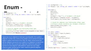 Enum -
Typescript - 1
Typescript enum değerlerini heterojen tanımlayabilir. Kimi üyelerin
değerleri number iken, kimisi string alabilir. Ancak Symbol türünde bir
değerin üyelere atanmasına itiraz eder. Bir Object olarak Javascript
dilinde değişken yaratarak enum üyelerini bu değişkenin property leri
olarak set eder. Bunu Javascript’i doğrudan kullanarak yaparsanız
Symbol türünde değerler kullanabilirken Typescript eşsiz değer
anlamına gelen Symbol yerine “sabit” anlamına gelecek değerleri
enum üyelerinde kullandırır.
 