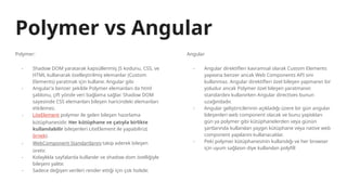 Polymer vs Angular
Polymer:
- Shadow DOM yaratarak kapsüllenmiş JS kodunu, CSS, ve
HTML kullanarak özelleştirilmiş elemanlar (Custom
Elements) yaratmak için kullanır. Angular gibi
- Angular’a benzer şekilde Polymer elemanları da html
şablonu, çift yönde veri bağlama sağlar. Shadow DOM
sayesinde CSS elemanları bileşen haricindeki elemanları
etkilemez.
- LiteElement polymer ile gelen bileşen hazırlama
kütüphanesidir. Her kütüphane ve çatıyla birlikte
kullanılabilir bileşenleri LiteElement ile yapabiliriz(
örnek).
- WebComponent Standartlarını takip ederek bileşen
üretir.
- Kolaylıkla sayfalarda kullanılır ve shadow dom özelliğiyle
bileşeni yalıtır.
- Sadece değişen verileri render ettiği için çok hızlıdır.
Angular
- Angular direktifleri kavramsal olarak Custom Elements
yapısına benzer ancak Web Components API sini
kullanmaz. Angular direktifleri özel bileşen yapmanın bir
yoludur ancak Polymer özel bileşen yaratmanın
standardını kullanırken Angular directives bunun
uzağındadır.
- Angular geliştiricilerinin açıkladığı üzere bir gün angular
bileşenleri web component olacak ve bunu yaptıkları
gün ya polymer gibi kütüphanelerden veya günün
şartlarında kullanılan yaygın kütüphane veya native web
component yapılarını kullanacaklar.
- Peki polymer kütüphanesinin kullandığı ve her browser
için uyum sağlasın diye kullanılan polyfill
 