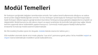 Modül Temelleri
Bir fonksiyon içeriğindeki değişken tanımlarından emindir. Yani sadece kendi kullanımında olduğunu ve sadece
kendi içinden değiştirilebileceğinden emindir. Ta ki bu fonksiyon içinde başka bir fonksiyon barındırıncaya kadar.
İçteki fonksiyon elbette kapsamı gereği kendisini barındıran fonksiyonun(veya globalin) değişkenlerine erişebilir ve
değiştirebilir. Modül kavramı bu etki alanını import ve export anahtarları ile kontrollü hale getirmeyi sağlar. Modül
kavramı sayesinde tekrar kullanılabilir yapılara kavuşuruz. CommonJS modül yapısını NodeJS kullanıyorken
browserlar EcmaScript modül sistemini kullanmaktadır.
Bir ES6 modülü JS kodları içeren bir dosyadır. module Adında reserve bir kelime yok :)
ES6 modülleri otomatik olarak strict mode çalışırlar. “use strict” yazmanıza gerek yoktur. Ve bu modülleri export ve
import rezerve kelimeleriyle modüllerin içinde kullanabilirsiniz.
 