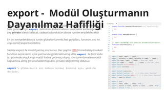 export - Modül Oluşturmanın
Dayanılmaz Hafifliği
Her js dosyasına yazdığınız kod aslında bir modüldür. Ancak bu kodları public
hale getirmek için export kelimesini kullanmalısınız aksi halde kodladığınız her
şey private olarak kalacak, sadece bulundukları dosya içinden erişilebilecektir.
En üst seviyedeki(dosya içinde globalde tanımlı) her şeyi(class, function, var, let
veya const) export edebiliriz.
Sadece export ile modül yazmış olursunuz. Her şeyi bir IIFE(Immediately-invoked
function expression) içine yazmanıza gerek kalmamış oldu. export ile tüm kodu
script olmaktan çıkartıp modül haline getirmiş oluyor, tüm tanımlamaları modül
kapsamına almış görünürlüklerini(public, private) değiştirmiş oldunuz.
export‘u görmezseniz son derece normal kodunuz aynı şekilde
duruyor.
 