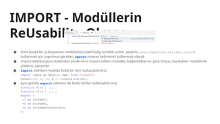 IMPORT - Modüllerin
ReUsability Olması
● Artık başka bir js dosyasına modülünüzü dahil edip içindeki public şeyleri(class,function,var,let,const)
kullanmak için yapmanız gereken import rezerve kelimesini kullanmak olacak.
● import deklarasyonu kullanılan yerde önce import edilen modüller, bağımlılıklarına göre ihtiyaç duydukları modüllerle
yüklenir, çalıştırılır.
● import ederken modülü farklı bir isim kullanabilirsiniz
import {each as herbir, map} from "lodash";
herbir([3, 2, 1], x => console.log(x));
● aynı şekilde export ederken de farklı isimler kullanabilirsiniz
function v1() { ... }
function v2() { ... }
export {
v1 as streamV1,
v2 as streamV2,
v2 as streamLatestVersion
};
 